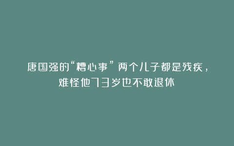 唐国强的“糟心事”：两个儿子都是残疾，难怪他73岁也不敢退休！