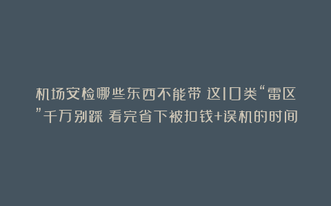 机场安检哪些东西不能带？这10类“雷区”千万别踩！看完省下被扣钱+误机的时间