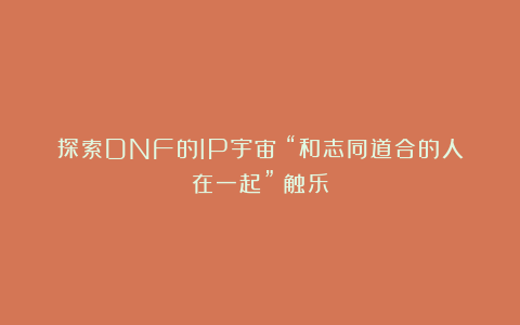 探索DNF的IP宇宙：“和志同道合的人在一起”丨触乐