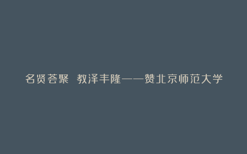 名贤荟聚 教泽丰隆——赞北京师范大学