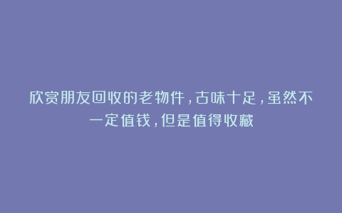 欣赏朋友回收的老物件，古味十足，虽然不一定值钱，但是值得收藏