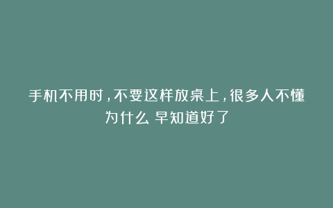 手机不用时，不要这样放桌上，很多人不懂为什么？早知道好了