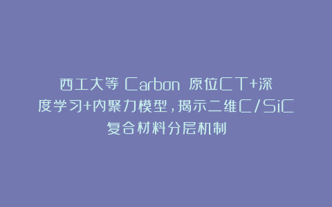 西工大等《Carbon》：原位CT+深度学习+内聚力模型，揭示二维C/SiC复合材料分层机制