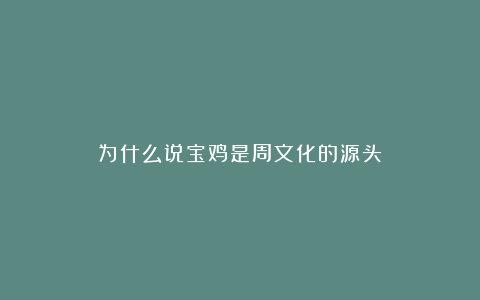 为什么说宝鸡是周文化的源头？