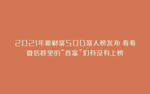 2021年新财富500富人榜发布！看看微信群里的“首富”们有没有上榜？