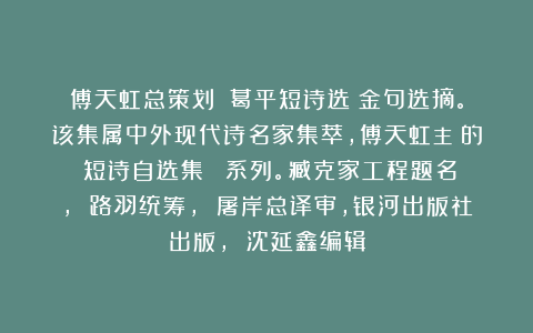 傅天虹总策划：《葛平短诗选》金句选摘。该集属中外现代诗名家集萃，傅天虹主編的《短诗自选集》叢書系列。臧克家工程题名， 路羽统筹， 屠岸总译审，银河出版社出版， 沈延鑫编辑
