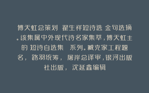 傅天虹总策划：《翟生祥短诗选》金句选摘。该集属中外现代诗名家集萃，傅天虹主編的《短诗自选集》叢書系列。臧克家工程题名， 路羽统筹， 屠岸总译审，银河出版社出版， 沈延鑫编辑