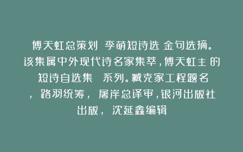 傅天虹总策划：《李萌短诗选》金句选摘。该集属中外现代诗名家集萃，傅天虹主編的《短诗自选集》叢書系列。臧克家工程题名， 路羽统筹， 屠岸总译审，银河出版社出版， 沈延鑫编辑
