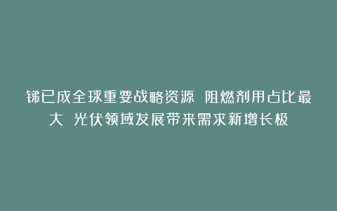 锑已成全球重要战略资源 阻燃剂用占比最大 光伏领域发展带来需求新增长极