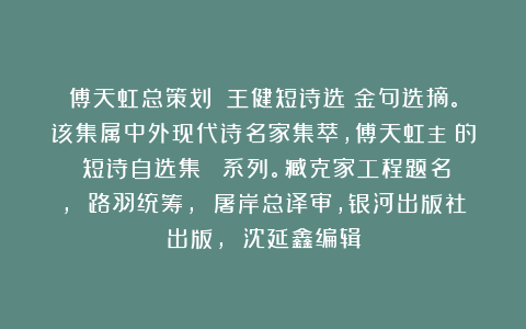 傅天虹总策划：《王健短诗选》金句选摘。该集属中外现代诗名家集萃，傅天虹主編的《短诗自选集》叢書系列。臧克家工程题名， 路羽统筹， 屠岸总译审，银河出版社出版， 沈延鑫编辑