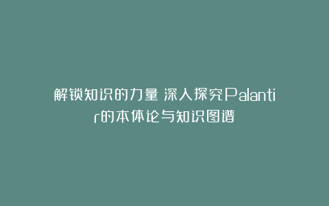 解锁知识的力量：深入探究Palantir的本体论与知识图谱