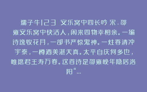 孺子牛123：《安乐窝中四长吟》宋.邵雍安乐窝中快活人，闲来四物幸相亲。一编诗逸收花月，一部书严惊鬼神。一炷香清冲宇泰，一樽酒美湛天真。太平自庆何多也，唯愿君王寿万春。这首诗是邵雍晚年隐居洛阳“…
