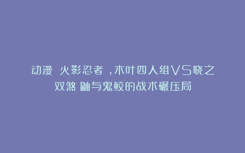动漫｜《火影忍者》，木叶四人组VS晓之双煞：鼬与鬼鲛的战术碾压局