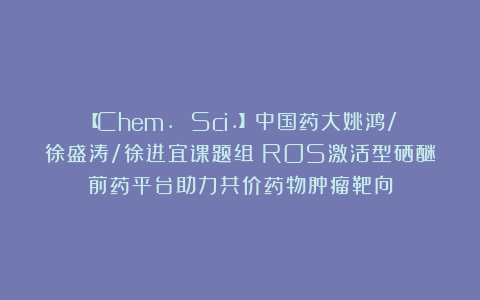 【Chem. Sci.】中国药大姚鸿/徐盛涛/徐进宜课题组：ROS激活型硒醚前药平台助力共价药物肿瘤靶向