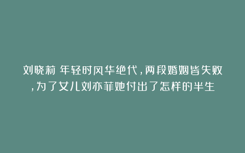 刘晓莉：年轻时风华绝代，两段婚姻皆失败，为了女儿刘亦菲她付出了怎样的半生？