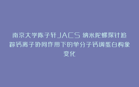 南京大学陈子轩JACS：纳米陀螺探针追踪钙离子协同作用下的单分子钙调蛋白构象变化