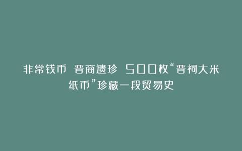 非常钱币 晋商遗珍 500枚“晋祠大米纸币”珍藏一段贸易史