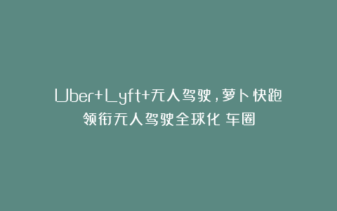 Uber+Lyft+无人驾驶，萝卜快跑领衔无人驾驶全球化｜车圈