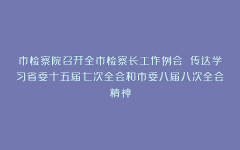 市检察院召开全市检察长工作例会 传达学习省委十五届七次全会和市委八届八次全会精神