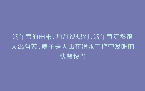 端午节的由来。万万没想到，端午节竟然跟大禹有关，粽子是大禹在治水工作中发明的快餐便当