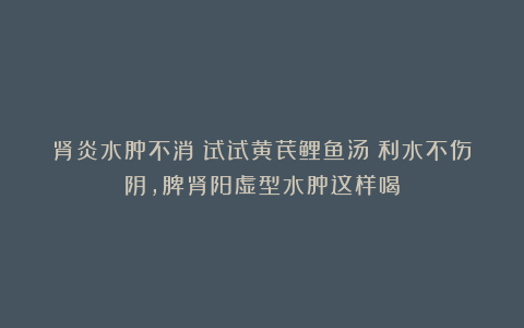 肾炎水肿不消？试试黄芪鲤鱼汤！利水不伤阴，脾肾阳虚型水肿这样喝