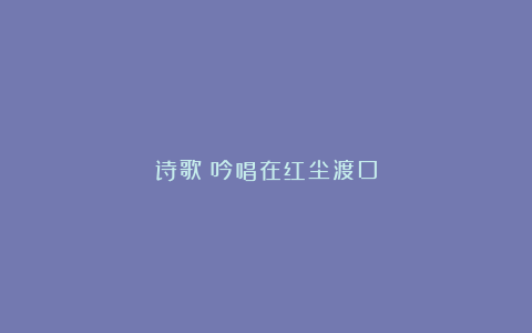 诗歌：吟唱在红尘渡口