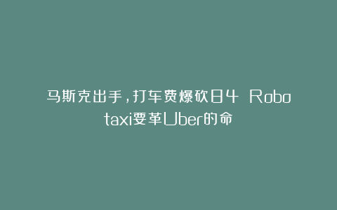 马斯克出手，打车费爆砍84%！Robotaxi要革Uber的命