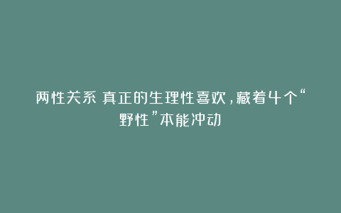 两性关系：真正的生理性喜欢，藏着4个“野性”本能冲动！