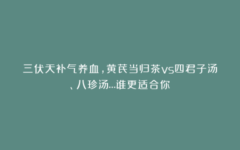 三伏天补气养血，黄芪当归茶vs四君子汤、八珍汤…谁更适合你？