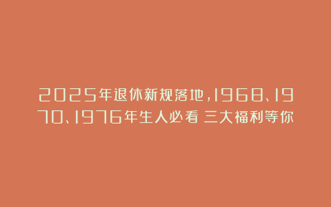 2025年退休新规落地，1968、1970、1976年生人必看！三大福利等你