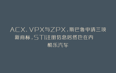 ACX、VPX与ZPX，斯巴鲁申请三项新商标，STI注册信息居然也在内 | 酷乐汽车