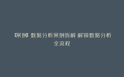 【案例】数据分析案例拆解：解锁数据分析全流程！