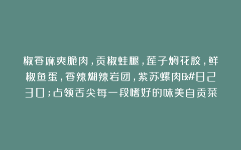 椒香麻爽脆肉,贡椒蛙腿,莲子焖花胶,鲜椒鱼蛋,香辣煳辣岩团,紫苏螺肉…占领舌尖每一段嗜好的味美自贡菜