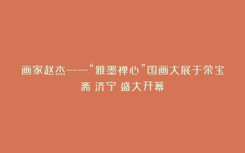 画家赵杰——“雅墨禅心”国画大展于荣宝斋（济宁）盛大开幕