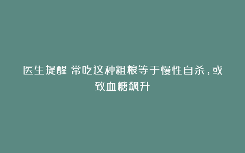 医生提醒：常吃这种粗粮等于慢性自杀，或致血糖飙升！