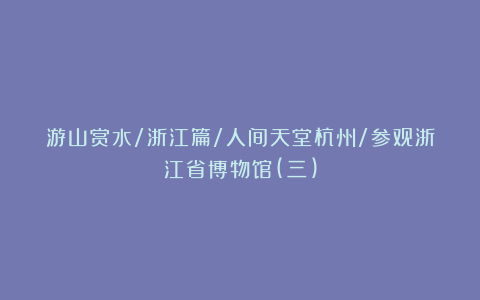 游山赏水/浙江篇/人间天堂杭州/参观浙江省博物馆(三)