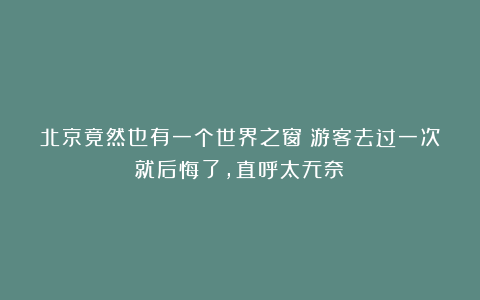 北京竟然也有一个世界之窗？游客去过一次就后悔了，直呼太无奈！