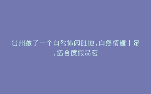 台州藏了一个自驾休闲胜地，自然情趣十足，适合度假品茗！