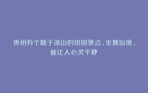 贵州有个隐于深山的田园景点，坐拥仙境，能让人心灵平静！