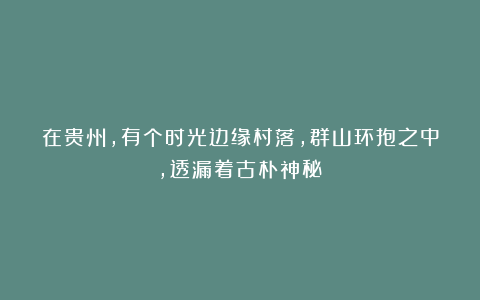 在贵州，有个时光边缘村落，群山环抱之中，透漏着古朴神秘！