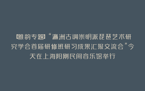 【雅韵专题】“瀛洲古调崇明派琵琶艺术研究学会首届研修班研习成果汇报交流会”今天在上海阳刚民间音乐馆举行
