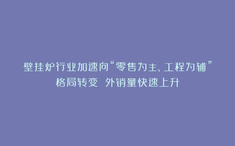 壁挂炉行业加速向“零售为主、工程为辅”格局转变 外销量快速上升