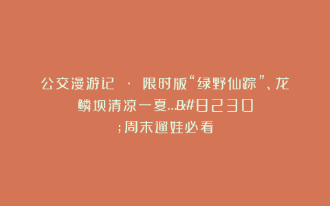 公交漫游记 · 限时版“绿野仙踪”、龙鳞坝清凉一夏……周末遛娃必看!