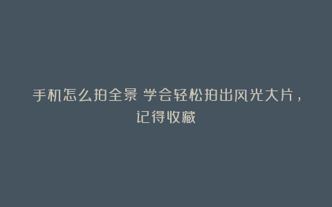 手机怎么拍全景？学会轻松拍出风光大片，记得收藏！