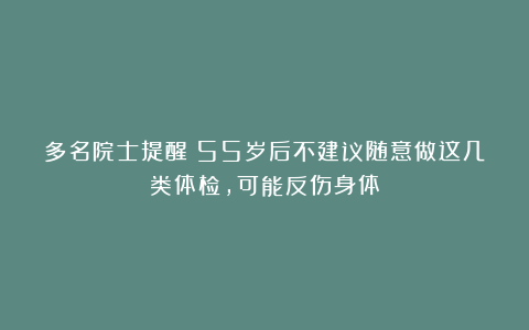 多名院士提醒：55岁后不建议随意做这几类体检，可能反伤身体