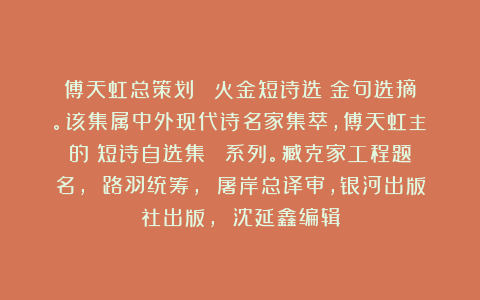傅天虹总策划：《楊火金短诗选》金句选摘。该集属中外现代诗名家集萃，傅天虹主編的《短诗自选集》叢書系列。臧克家工程题名， 路羽统筹， 屠岸总译审，银河出版社出版， 沈延鑫编辑