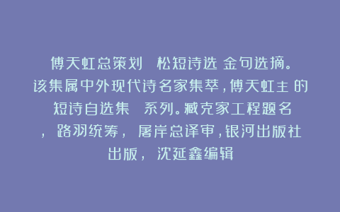 傅天虹总策划：《魯松短诗选》金句选摘。该集属中外现代诗名家集萃，傅天虹主編的《短诗自选集》叢書系列。臧克家工程题名， 路羽统筹， 屠岸总译审，银河出版社出版， 沈延鑫编辑