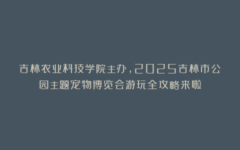 吉林农业科技学院主办,2025吉林市公园主题宠物博览会游玩全攻略来啦