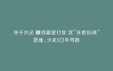 孙子兵法：赚钱就是打仗！这“先胜后战”思维，少走10年弯路！