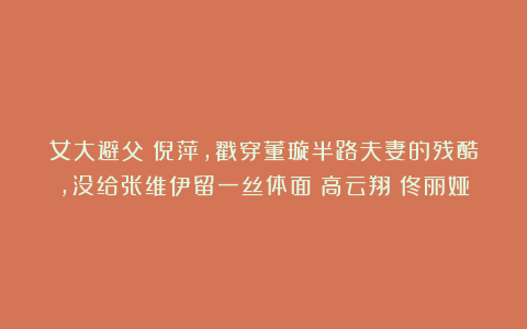 女大避父！倪萍，戳穿董璇半路夫妻的残酷，没给张维伊留一丝体面|高云翔|佟丽娅